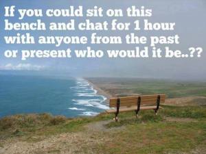 If you could sit on this bench and chat for 1 hour with anyone from the past or present who would it be...?